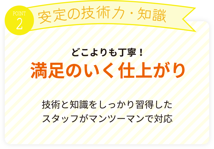 どこよりも丁寧！満足のいく仕上がり。技術と知識をしっかり習得したスタッフがマンツーマンで対応